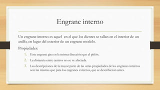 Engrane interno
Un engrane interno es aquel en el que los dientes se tallan en el interior de un
anillo, en lugar del exterior de un engrane modelo.
Propiedades:
1. Este engrane gira en la misma dirección que el piñón.
2. La distancia entre centros no se ve afectada.
3. Las descripciones de la mayor parte de las otras propiedades de los engranes internos
son las mismas que para los engranes externos, que se describieron antes.
 
