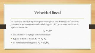 Velocidad lineal
La velocidad lineal (VT) de un punto que gira a una distancia “R” desde su
centro de rotación con una velocidad angular “W”, se obtiene mediante la
siguiente ecuación:
𝑉𝑇 = 𝑅𝑊
A esta ultima se le agrega como subíndices:
• P, para indicar al piñón. 𝑉𝑇 = 𝑅 𝑃 𝑊𝑃
• G, para indicar el engrane. 𝑉𝑇 = 𝑅 𝐺 𝑊𝐺
 