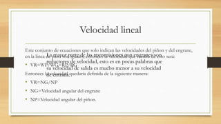 Velocidad lineal
Este conjunto de ecuaciones que solo indican las velocidades del piñon y del engrane,
en la línea de paso son iguales, entonces la velocidad que resulta de esto será:
• VR=WP/WG=RP/RG
Entonces la velocidad quedaría definida de la siguiente manera:
• VR=NG/NP
• NG=Velocidad angular del engrane
• NP=Velocidad angular del piñon.
La mayor parte de las transmisiones con engranes son
reductores de velocidad, esto es en pocas palabras que
su velocidad de salida es mucho menor a su velocidad
de entrada.
 