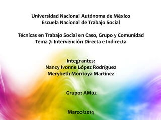 Universidad Nacional Autónoma de México
Escuela Nacional de Trabajo Social
Técnicas en Trabajo Social en Caso, Grupo y Comunidad
Tema 7: Intervención Directa e Indirecta
Integrantes:
Nancy Ivonne López Rodríguez
Merybeth Montoya Martínez
Grupo: AM02
Marzo/2014
 