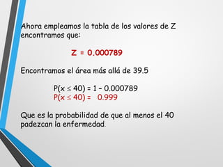 Ahora empleamos la tabla de los valores de Z
encontramos que:
Z = 0.000789
Encontramos el área más allá de 39.5
P(x  40) = 1 – 0.000789
P(x  40) = 0.999
Que es la probabilidad de que al menos el 40
padezcan la enfermedad.
 