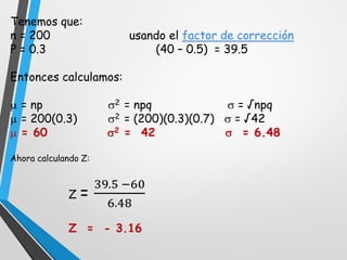 Tenemos que:
n = 200 usando el factor de corrección
P = 0.3 (40 – 0.5) = 39.5
Entonces calculamos:
 = np 2 = npq  = √npq
 = 200(0.3) 2 = (200)(0.3)(0.7)  = √42
 = 60 2 = 42  = 6.48
Ahora calculando Z:
Z =
39.5 −60
6.48
Z = - 3.16
 