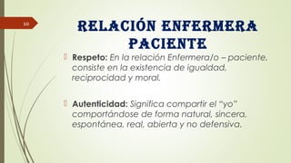 Relación enfeRmeRa
paciente
 Respeto: En la relación Enfermera/o – paciente,
consiste en la existencia de igualdad,
reciprocidad y moral.
 Autenticidad: Significa compartir el “yo”
comportándose de forma natural, sincera,
espontánea, real, abierta y no defensiva.
10
 