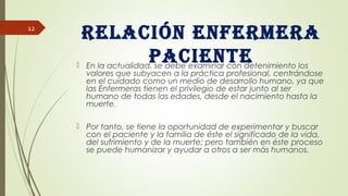 Relación enfeRmeRa
paciente En la actualidad, se debe examinar con detenimiento los
valores que subyacen a la práctica profesional, centrándose
en el cuidado como un medio de desarrollo humano, ya que
las Enfermeras tienen el privilegio de estar junto al ser
humano de todas las edades, desde el nacimiento hasta la
muerte.
 Por tanto, se tiene la oportunidad de experimentar y buscar
con el paciente y la familia de éste el significado de la vida,
del sufrimiento y de la muerte; pero también en éste proceso
se puede humanizar y ayudar a otros a ser más humanos.
12
 