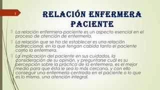 Relación enfeRmeRa
paciente
 La relación enfermera-paciente es un aspecto esencial en el
proceso de atención de enfermería.
 La relación que se ha de establecer es una relación
bidireccional, en la que tengan cabida tanto el paciente
como la enfermera.
 La implicación del paciente en sus cuidados, la
consideración de su opinión, y preguntarse cuál es su
percepción sobre la práctica de la enfermera, es el mejor
medio para que ésta le sea lo más cercana, y con ello
conseguir una enfermería centrada en el paciente o lo que
es lo mismo, una atención integral.
3
 