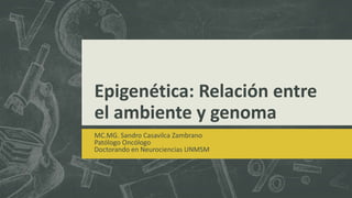 Epigenética: Relación entre
el ambiente y genoma
MC.MG. Sandro Casavilca Zambrano
Patólogo Oncólogo
Doctorando en Neurociencias UNMSM
 