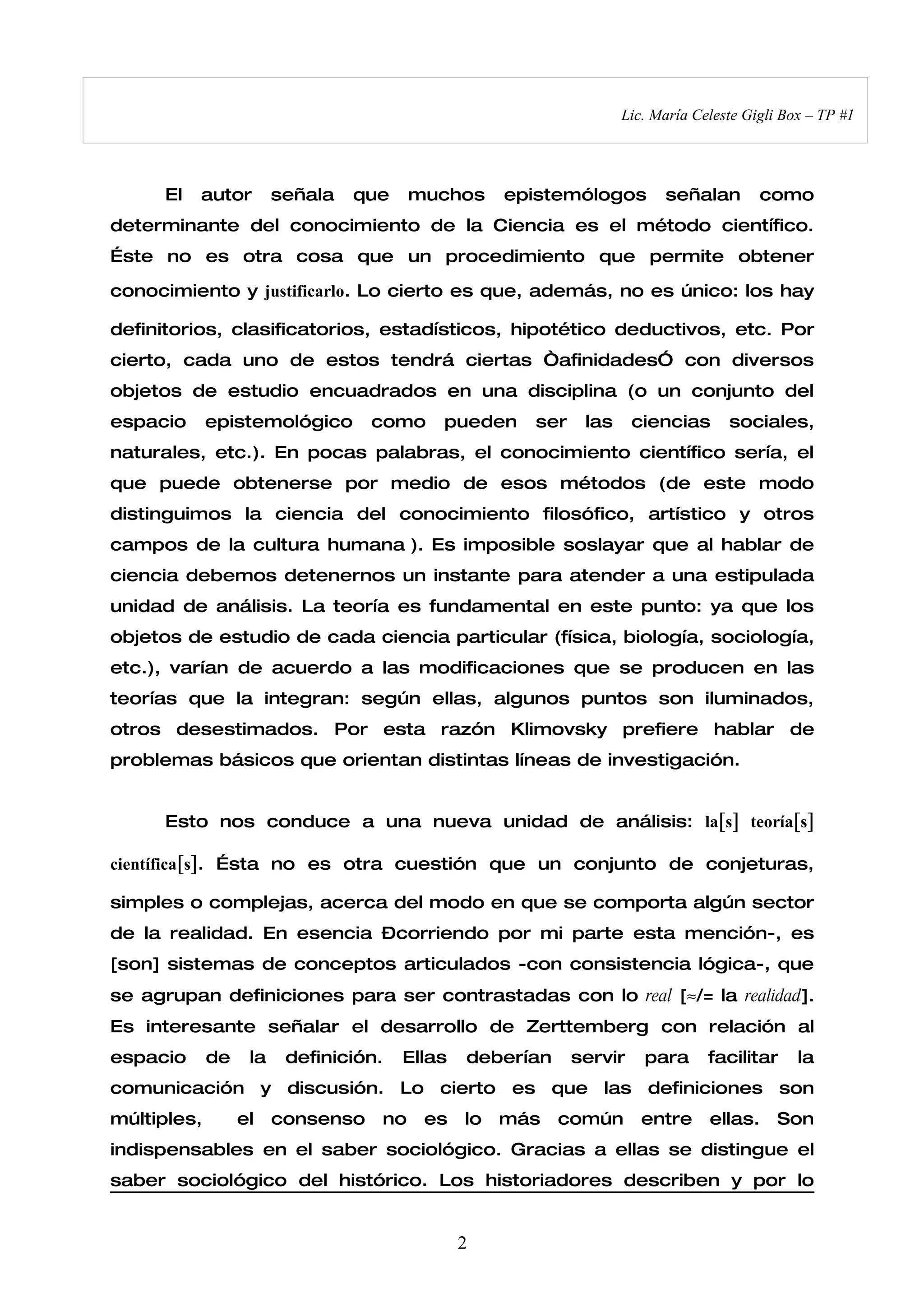 Lic. María Celeste Gigli Box – TP #1




     El   autor         señala   que    muchos      epistemólogos        señalan        como
determinante del conocimiento de la Ciencia es el método científico.
Éste no es otra cosa que un procedimiento que permite obtener

conocimiento y justificarlo. Lo cierto es que, además, no es único: los hay

definitorios, clasificatorios, estadísticos, hipotético deductivos, etc. Por
cierto, cada uno de estos tendrá ciertas “afinidades” con diversos
objetos de estudio encuadrados en una disciplina (o un conjunto del
espacio      epistemológico        como    pueden     ser    las     ciencias      sociales,
naturales, etc.). En pocas palabras, el conocimiento científico sería, el
que puede obtenerse por medio de esos métodos (de este modo
distinguimos la ciencia del conocimiento filosófico, artístico y otros
campos de la cultura humana ). Es imposible soslayar que al hablar de
ciencia debemos detenernos un instante para atender a una estipulada
unidad de análisis. La teoría es fundamental en este punto: ya que los
objetos de estudio de cada ciencia particular (física, biología, sociología,
etc.), varían de acuerdo a las modificaciones que se producen en las
teorías que la integran: según ellas, algunos puntos son iluminados,
otros desestimados. Por esta razón Klimovsky prefiere hablar de
problemas básicos que orientan distintas líneas de investigación.


     Esto nos conduce a una nueva unidad de análisis: la[s] teoría[s]

científica[s]. Ésta no es otra cuestión que un conjunto de conjeturas,

simples o complejas, acerca del modo en que se comporta algún sector
de la realidad. En esencia –corriendo por mi parte esta mención-, es
[son] sistemas de conceptos articulados -con consistencia lógica-, que
se agrupan definiciones para ser contrastadas con lo real [≈/= la realidad].
Es interesante señalar el desarrollo de Zerttemberg con relación al
espacio      de    la    definición.   Ellas   deberían     servir    para      facilitar     la
comunicación y discusión. Lo cierto es que las definiciones son
múltiples,        el    consenso   no    es    lo   más   común       entre     ellas.     Son
indispensables en el saber sociológico. Gracias a ellas se distingue el
saber sociológico del histórico. Los historiadores describen y por lo


                                               2
 