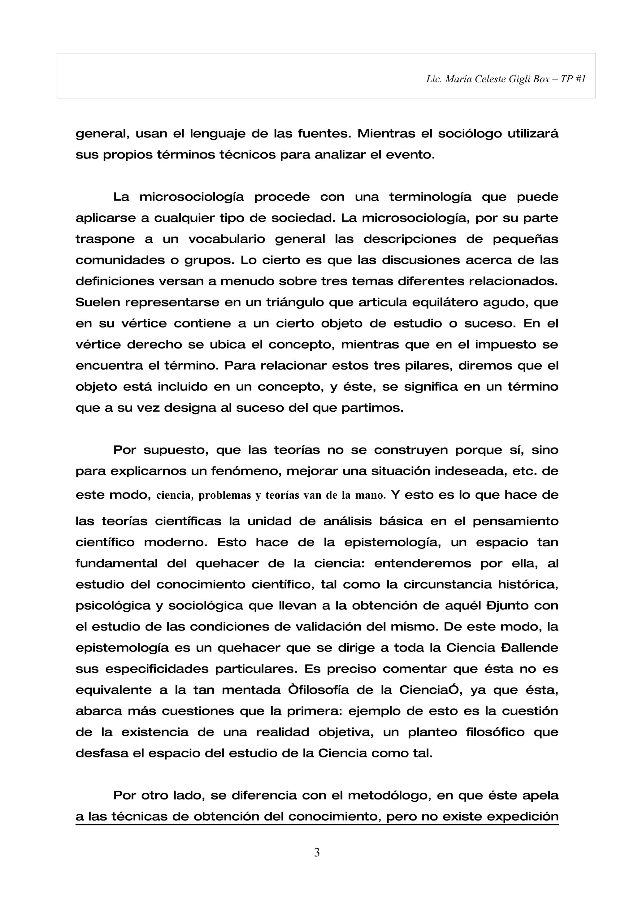 Lic. María Celeste Gigli Box – TP #1




general, usan el lenguaje de las fuentes. Mientras el sociólogo utilizará
sus propios términos técnicos para analizar el evento.


      La microsociología procede con una terminología que puede
aplicarse a cualquier tipo de sociedad. La microsociología, por su parte
traspone a un vocabulario general las descripciones de pequeñas
comunidades o grupos. Lo cierto es que las discusiones acerca de las
definiciones versan a menudo sobre tres temas diferentes relacionados.
Suelen representarse en un triángulo que articula equilátero agudo, que
en su vértice contiene a un cierto objeto de estudio o suceso. En el
vértice derecho se ubica el concepto, mientras que en el impuesto se
encuentra el término. Para relacionar estos tres pilares, diremos que el
objeto está incluido en un concepto, y éste, se significa en un término
que a su vez designa al suceso del que partimos.


      Por supuesto, que las teorías no se construyen porque sí, sino
para explicarnos un fenómeno, mejorar una situación indeseada, etc. de

este modo, ciencia, problemas y teorías van de la mano. Y esto es lo que hace de

las teorías científicas la unidad de análisis básica en el pensamiento
científico moderno. Esto hace de la epistemología, un espacio tan
fundamental del quehacer de la ciencia: entenderemos por ella, al
estudio del conocimiento científico, tal como la circunstancia histórica,
psicológica y sociológica que llevan a la obtención de aquél –junto con
el estudio de las condiciones de validación del mismo. De este modo, la
epistemología es un quehacer que se dirige a toda la Ciencia –allende
sus especificidades particulares. Es preciso comentar que ésta no es
equivalente a la tan mentada “filosofía de la Ciencia”, ya que ésta,
abarca más cuestiones que la primera: ejemplo de esto es la cuestión
de la existencia de una realidad objetiva, un planteo filosófico que
desfasa el espacio del estudio de la Ciencia como tal.


      Por otro lado, se diferencia con el metodólogo, en que éste apela
a las técnicas de obtención del conocimiento, pero no existe expedición


                                       3
 