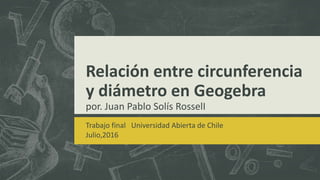 Relación entre circunferencia
y diámetro en Geogebra
por. Juan Pablo Solís RosselI
Trabajo final Universidad Abierta de Chile
Julio,2016
 