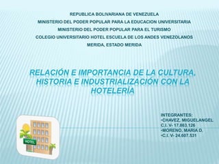 RELACIÓN E IMPORTANCIA DE LA CULTURA,
HISTORIA E INDUSTRIALIZACIÓN CON LA
HOTELERÍA
REPUBLICA BOLIVARIANA DE VENEZUELA
MINISTERIO DEL PODER POPULAR PARA LA EDUCACION UNIVERSITARIA
MINISTERIO DEL PODER POPULAR PARA EL TURISMO
COLEGIO UNIVERSITARIO HOTEL ESCUELA DE LOS ANDES VENEZOLANOS
MERIDA, ESTADO MERIDA
INTEGRANTES:
•CHAVEZ, MIGUELANGEL
C.I. V- 17.863.126
•MORENO, MARIA D.
•C.I. V- 24.607.531
 