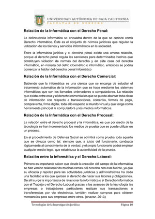 Tecnologías de la Investigación Jurídica Página 10
Relación de la Informática con el Derecho Penal:
La delincuencia informática se encuadra dentro de lo que se conoce como
Derecho informático. Éste es el conjunto de normas jurídicas que regulan la
utilización de los bienes y servicios informáticos en la sociedad.
Entre la informática jurídica y el derecho penal existe una amena relación,
porque el derecho penal regula las sanciones para determinados hechos que
constituyen violación de normas del derecho y en este caso del derecho
informático, en materia del delito cibernético o informático, entonces se podría
comenzar a hablar del derecho penal informático
Relación de la Informática con el Derecho Comercial:
Sabiendo que la informática es una ciencia que se encarga de estudiar el
tratamiento automático de la información que se hace mediante los sistemas
informáticos que son los llamados ordenadores o computadoras. La relación
que existe entre esta y el derecho comercial es que se puede abarcar toda clase
de información con respecto a transacciones, comercio, formas de pago,
compraventa, firma digital, todo ello respecto al mundo virtual y que tenga como
herramienta principal la computadora y los medios informáticos.
Relación de la Informática con el Derecho Procesal:
La relación entre el derecho procesal y la informática, es que por medio de la
tecnología se han incrementado los medios de prueba que se puede utilizar en
un proceso.
En el procedimiento de Defensa Social se admitirá como prueba todo aquello
que se ofrezca como tal, siempre que, a juicio del funcionario, conduzca
lógicamente al conocimiento de la verdad, y el propio funcionario podrá emplear
cualquier medio legal, que establezca la autenticidad de la prueba.
Relación entre la informática y el Derecho Laboral:
Primero es importante saber que desde la creación del campo de la informática
se han venido relacionando muchas ramas del derecho con esta fuente, ya que
su eficacia y rapidez para las actividades jurídicas y administrativas ha dado
una facilidad a los que ejercen el derecho de hacer sus labores y obligaciones.
De allí surge la importancia de relacionar la informática o el Derecho Informático
con el Trabajo o el Derecho Laboral gracias a los avances de la tecnología las
empresas o trabajadores particulares realizan sus transacciones o
transferencias por vía electrónica, también realizar compras para obtener
mercancías para sus empresas entre otros. (chavez, 2013)
 