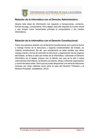 Tecnologías de la Investigación Jurídica Página 11
Relación de la informática con el Derecho Administrativo:
Abarca toda clase de información con respecto a transacciones, comercio,
formas de pago, compraventa, firma digital, todo ello respecto al mundo virtual
y que tengan como herramienta principal la computadora y los medios
informáticos.
Relación de la informática con el Derecho Constitucional:
Tiene una estrecha relación con el Derecho Constitucional, por cuanto la forma
y maneja miento de la estructura y órganos fundamentales del Estado, es
materia constitucional. De allí, que actualmente se debe resaltar que dicho
maneja miento y forma de controlar la estructura y organización de los órganos
del Estado, se lleva a cabo por medio de la Informática, colocando al Derecho
Informático en el tapete, porque con el debido uso que se le den a estos
instrumentos informáticos, se llevará una idónea, eficaz y eficiente organización
y control de estos entes. De lo que se puede desprender una serie de relaciones
conexas con otras materias como sería el caso del Derecho Tributario y el
Derecho Procesal. (castellanos, 2012)
 