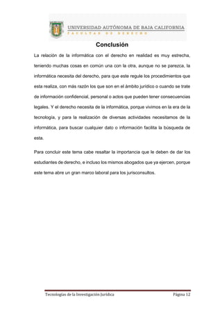 Tecnologías de la Investigación Jurídica Página 12
Conclusión
La relación de la informática con el derecho en realidad es muy estrecha,
teniendo muchas cosas en común una con la otra, aunque no se parezca, la
informática necesita del derecho, para que este regule los procedimientos que
esta realiza, con más razón los que son en el ámbito jurídico o cuando se trate
de información confidencial, personal o actos que pueden tener consecuencias
legales. Y el derecho necesita de la informática, porque vivimos en la era de la
tecnología, y para la realización de diversas actividades necesitamos de la
informática, para buscar cualquier dato o información facilita la búsqueda de
esta.
Para concluir este tema cabe resaltar la importancia que le deben de dar los
estudiantes de derecho, e incluso los mismos abogados que ya ejercen, porque
este tema abre un gran marco laboral para los jurisconsultos.
 