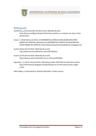 Tecnologías de la Investigación Jurídica Página 13
Bibliografía
castellanos, g. (6 de diciembre de 2012). prezi. Obtenido de prezi:
https://prezi.com/0gau7njmq6-n/informatica-juridica-y-su-relacion-con-otras-ramas-
del-derecho/
chavez, l. (18 de febrero de 2013). LA INFORMÁTICA JURÍDICA EN RELACIÓN CON OTRAS
RAMAS DEL DERECHO. Obtenido de LA INFORMÁTICA JURÍDICA EN RELACIÓN CON
OTRAS RAMAS DEL DERECHO: http://informaticayotrasramasdelderecho.blogspot.mx/
ecured. (28 de abril de 2012). Obtenido de ecured:
http://www.ecured.cu/Derecho_inform%C3%A1tico
ecured. (27 de abril de 2016). Obtenido de ecured:
http://www.ecured.cu/Sociedad_de_la_informaci%C3%B3n
lopez diaz, j. a. (25 de mayo de 2012). informatica juridica. Obtenido de informatica juridica:
http://informaticauis.blogspot.mx/2012/05/que-es-la-informatica-juridica-origen-
y.html
tellez valdez, j. (cuarta edicion). derecho informatico. mexico: porrua.
 