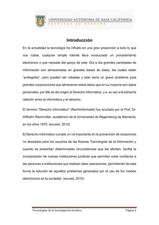 Tecnologías de la Investigación Jurídica Página 2
Introducción
En la actualidad la tecnología ha influido en una gran proporción a todo lo que
nos rodea, cualquier simple trámite lleva involucrado un procedimiento
electrónico o que necesite del apoyo de este. Día a día grandes cantidades de
información son almacenadas en grandes bases de datos, las cuales están
“protegidas”, pero pueden ser robadas y esto sería un grave problema para
grandes corporaciones que almacenan estos datos que en su mayoría son datos
personales, por ello se dio origen al Derecho Informático, y a su vez a la estrecha
relación entre la informática y el derecho.
El término "Derecho Informático" (Rechtinformatik) fue acuñado por el Prof. Dr.
Wilhelm Steinmüller, académico de la Universidad de Regensburg de Alemania,
en los años 1970. (ecured, 2012)
El Derecho informático cumple un rol importante en la prevención de situaciones
no deseadas para los usuarios de las Nuevas Tecnologías de la Información y
cuando se presentan determinadas circunstancias que los afecten, facilita la
incorporación de nuevas instituciones jurídicas que permitan crear confianza a
las personas e instituciones que realizan tales operaciones, permitiendo de esta
forma la solución de aquellos problemas generados por el uso de los medios
electrónicos en la sociedad. (ecured, 2012)
 