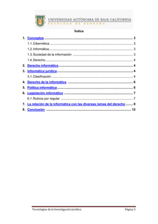 Tecnologías de la Investigación Jurídica Página 3
Índice
1. Conceptos ................................................................................................... 3
1.1.Cibernética ............................................................................................. 3
1.2.Informática.............................................................................................. 3
1.3.Sociedad de la información ................................................................... 3
1.4.Derecho.................................................................................................. 4
2. Derecho informático ................................................................................... 4
3. Informática jurídica..................................................................................... 4
3.1.Clasificación ........................................................................................... 4
4. Derecho de la informática ......................................................................... 6
5. Política informática..................................................................................... 6
6. Legislación informática ............................................................................. 7
6.1.Rubros por regular ................................................................................. 7
7. La relación de la informática con las diversas ramas del derecho ........ 8
8. Conclusión ............................................................................................... 12
 