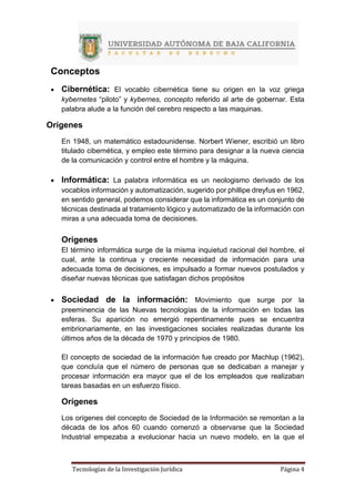 Tecnologías de la Investigación Jurídica Página 4
Conceptos
 Cibernética: El vocablo cibernética tiene su origen en la voz griega
kybernetes “piloto” y kybernes, concepto referido al arte de gobernar. Esta
palabra alude a la función del cerebro respecto a las maquinas.
Orígenes
En 1948, un matemático estadounidense. Norbert Wiener, escribió un libro
titulado cibernética, y empleo este término para designar a la nueva ciencia
de la comunicación y control entre el hombre y la máquina.
 Informática: La palabra informática es un neologismo derivado de los
vocablos información y automatización, sugerido por phillipe dreyfus en 1962,
en sentido general, podemos considerar que la informática es un conjunto de
técnicas destinada al tratamiento lógico y automatizado de la información con
miras a una adecuada toma de decisiones.
Orígenes
El término informática surge de la misma inquietud racional del hombre, el
cual, ante la continua y creciente necesidad de información para una
adecuada toma de decisiones, es impulsado a formar nuevos postulados y
diseñar nuevas técnicas que satisfagan dichos propósitos
 Sociedad de la información: Movimiento que surge por la
preeminencia de las Nuevas tecnologías de la información en todas las
esferas. Su aparición no emergió repentinamente pues se encuentra
embrionariamente, en las investigaciones sociales realizadas durante los
últimos años de la década de 1970 y principios de 1980.
El concepto de sociedad de la información fue creado por Machlup (1962),
que concluía que el número de personas que se dedicaban a manejar y
procesar información era mayor que el de los empleados que realizaban
tareas basadas en un esfuerzo físico.
Orígenes
Los orígenes del concepto de Sociedad de la Información se remontan a la
década de los años 60 cuando comenzó a observarse que la Sociedad
Industrial empezaba a evolucionar hacia un nuevo modelo, en la que el
 