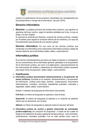 Tecnologías de la Investigación Jurídica Página 5
control y la optimización de los procesos industriales son reemplazados por
el procesamiento y manejo de la información. (ecured, 2016)
Derecho informático
 Derecho: La palabra proviene del vocablo latino directum, que significa no
apartarse del buen camino, seguir el sendero señalado por la ley, lo que se
dirige o es bien dirigido.
En general se entiendo por Derecho, conjunto de normas jurídicas, creadas
por el estado para regular la conducta externa de los hombres y en caso de
incumplimiento esta prevista de una sanción judicial.
Derecho informático: Es una rama de las ciencias jurídicas que
contempla a la informática como instrumento (informática jurídica) y objeto de
estudio (derecho de la informática) (tellez valdez, cuarta edicion)
Informática jurídica
Es la técnica interdisciplinaria que tiene por objeto el estudio e investigación
de los conocimientos de la informática general, aplicables a la recuperación
de la información jurídica, así como a la elaboración y aprovechamiento de
los instrumentos de análisis y tratamiento de información jurídica necesaria
para lograr dicha recuperación. (tellez valdez, cuarta edicion)
 Clasificación
a) Informática jurídica documentaria (almacenamiento y recuperación de
textos jurídicos). Consiste en la creación, almacenamiento y recuperación
de información jurídica como leyes, doctrina, jurisprudencia, documentos
administrativos, contratos, convenios, expedientes judiciales, notariales y
registrales. (tellez valdez, cuarta edicion)
Existen 3 métodos de búsqueda de información documental:
Full-Text: el criterio de búsqueda es aplicado a todo el texto.
Keywords: el criterio de búsqueda es aplicado a un conjunto de palabras
claves que se almacenan con el texto
Abtract: el criterio de búsqueda es aplicado sobre el resumen del texto.
b) Informática jurídica de control y gestión (desarrollo de actividades
jurídico-adjetivas). Se compone de programas a través de los cuales se
asiste en la realización de actos y gestiones de tipo jurídicos, como contratos,
certificaciones, mandatos judiciales. Fue en este sentido como nace la
 