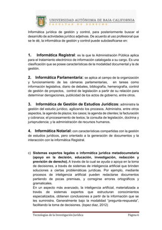 Tecnologías de la Investigación Jurídica Página 6
Informática jurídica de gestión y control, para posteriormente buscar el
desarrollo de actividades jurídico adjetivas. De acuerdo al uso profesional que
se le dé, la informática de gestión y control puede subclasificarse en:
1. Informática Registral: es la que la Administración Pública aplica
para el tratamiento electrónico de información catalogada a su cargo. Es una
clasificación que se posee características de la modalidad documental y la de
gestión.
2. Informática Parlamentaria: se aplica al campo de la organización
y funcionamiento de las cámaras parlamentarias, en tareas como
información legislativa, diario de debates, bibliografía, hemerografía, control
de gestión de proyectos, control de legislación a partir de su relación para
determinar derogaciones, publicidad de los actos de gobierno, entre otros.
3. Informática de Gestión de Estudios Jurídicos: administra la
gestión del estudio jurídico, agilizando los procesos. Administra, entre otros
aspectos, la agenda de plazos; los casos; la agenda de clientes; la facturación
y cobranza; el procesamiento de textos; la consulta de legislación, doctrina y
jurisprudencia; y la administración de recursos humanos.
4. Informática Notarial: con características compartidas con la gestión
de estudios jurídicos, pero orientado a la generación de documentos y la
interacción con la informática Registral.
c) Sistemas expertos legales o informática jurídica metadocumetaria
(apoyo en la decisión, educación, investigación, redacción y
previsión de derecho). A través de la cual se ayuda o apoya en la toma
de decisiones, a través de sistemas de inteligencia artificial que brinden
soluciones a ciertas problemáticas jurídicas. Por ejemplo, mediante
procesos de inteligencia artificial pueden redactarse documentos
partiendo de pocas premisas, y corregirse errores ortográficos y
gramaticales.
En un aspecto más avanzado, la inteligencia artificial, materializada a
través de sistemas expertos que estructuran conocimientos
especializados, obtienen conclusiones a partir de la información que se
les suministra. Generalmente bajo la modalidad “pregunta-respuesta”,
facilitando la toma de decisiones. (lopez diaz, 2012)
 