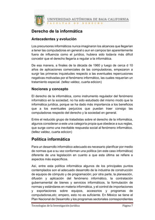 Tecnologías de la Investigación Jurídica Página 7
Derecho de la informática
Antecedentes y evolución
Los precursores informáticos nunca imaginaron los alcances que llegarían
a tener las computadoras en general o aun en campos tan aparentemente
fuera de influencia como el jurídico, hubiera sido todavía más difícil
concebir que el derecho llegaría a regular a la informática.
De esa manera, a finales de la década de 1960 y luego de cerca d 10
años de aplicaciones comerciales de las computadoras, empezaron a
surgir las primeras inquietudes respecto a las eventuales repercusiones
negativas motivadas por el fenómeno informático, las cuales requerían un
tratamiento especial. (tellez valdez, cuarta edicion)
Nociones y concepto
El derecho de la informática, como instrumento regulador del fenómeno
informático en la sociedad, no ha sido estudiado del mismo modo que la
informática jurídica, porque se ha dado más importancia a los beneficios
que a los eventuales perjuicios que puedan traer consigo las
computadoras respecto del derecho y la sociedad en general.
Entre el reducido grupo de tratadistas sobre el derecho de la informática,
algunos consideran a este una categoría propia que obedece a sus reglas,
que surge como una inevitable respuesta social al fenómeno informático.
(tellez valdez, cuarta edicion)
Política informática
Para un desarrollo informático adecuado es necesario planificar por medio
de normas que a su vez conforman una política (en este caso informática)
diferente de una legislación en cuanto a que esta última se refiere a
aspectos más específicos.
Así, entre esta política informática algunos de los principales puntos
contemplados son el adecuado desarrollo de la industria de construcción
de equipos de cómputo y de programación; por otra parte, la planeación,
difusión y aplicación del fenómeno informático, la contratación
gubernamental de bienes y servicios informáticos, la formulación de
normas y estándares en materia informática, y el control de importaciones
y exportaciones sobre equipos, accesorios y programas de
computadoras,etc; empero, esto no es suficiente. En México se tiene el
Plan Nacional de Desarrollo y los programas sectoriales correspondientes
 