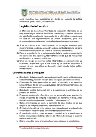 Tecnologías de la Investigación Jurídica Página 8
como muestras más evocadoras en donde se sustenta la política
informática. (tellez valdez, cuarta edicion)
Legislación informática
A diferencia de la política informática, la legislación informática es un
conjunto de reglas jurídicas de carácter preventivo y correctivo derivadas
del uso (fundamentalmente inadecuado) de la informática, es decir, aquí
se trata de una reglamentación de puntos específicos, pero esta
circunstancia necesariamente implica las siguientes consideraciones:
A) Si se recurrieran a un cuestionamiento de las reglas existentes para
determinar si es posible su aplicación análoga frente al problema o si sería
necesaria una ampliación en cuanto a su ámbito de cobertura.
B) Esperar la evolución de la jurisprudencia dada la creciente presentación
de casos ante los órganos jurisdiccionales en los que se fijen pautas
resolutorias o al menos conciliatorias.
C) Crear en cuerpo de nuevas reglas integrándolas a ordenamientos ya
existentes, o que den lugar a una nueva ley de carácter específico. A
nuestro parecer, esta última es la opción más indicada. (tellez valdez,
cuarta edicion)
Diferentes rubros por regular
a) Regulación de la información, ya que la información como un bien requiere
un tratamiento jurídico en función de su innegable carácter económico.
b) Protección de datos personales, es decir, el atentado a los derechos
fundamentales de las personas provocado por el manejo inapropiado de
informaciones nominativas.
c) Regulación jurídica de internet, con el favorecimiento a restricción de los
portales en internet.
d) Propiedad intelectual e informática, con los temas referentes a protección
de los programas de cómputo y regulación de nombres dominio, amos
derivados de las acciones de ¨piratería¨ o ¨ciberocupacion¨.
e) Delitos informáticos, es decir, la comisión de actos ilícitos en los que
tengan a las computadoras como instrumentos o fin.
f) Contratos informáticos, en función de esta categoría contractual particular
con evidentes repercusiones fundamentalmente económicas.
g) Comercio electrónico, nueva forma de comercialización automatizada de
bienes y servicios de todo tipo atraves de internet. Se incluye el subtema
de firma electrónica.
h) Spam, entendido como el envió del correo no deseado o no solicitado.
 