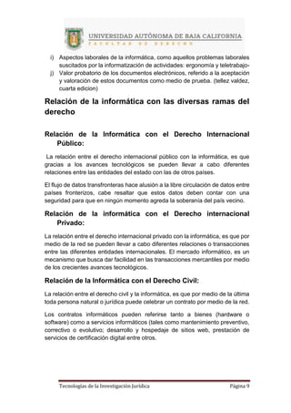 Tecnologías de la Investigación Jurídica Página 9
i) Aspectos laborales de la informática, como aquellos problemas laborales
suscitados por la informatización de actividades: ergonomía y teletrabajo-
j) Valor probatorio de los documentos electrónicos, referido a la aceptación
y valoración de estos documentos como medio de prueba. (tellez valdez,
cuarta edicion)
Relación de la informática con las diversas ramas del
derecho
Relación de la Informática con el Derecho Internacional
Público:
La relación entre el derecho internacional público con la informática, es que
gracias a los avances tecnológicos se pueden llevar a cabo diferentes
relaciones entre las entidades del estado con las de otros países.
El flujo de datos transfronteras hace alusión a la libre circulación de datos entre
países fronterizos, cabe resaltar que estos datos deben contar con una
seguridad para que en ningún momento agreda la soberanía del país vecino.
Relación de la informática con el Derecho internacional
Privado:
La relación entre el derecho internacional privado con la informática, es que por
medio de la red se pueden llevar a cabo diferentes relaciones o transacciones
entre las diferentes entidades internacionales. El mercado informático, es un
mecanismo que busca dar facilidad en las transacciones mercantiles por medio
de los crecientes avances tecnológicos.
Relación de la Informática con el Derecho Civil:
La relación entre el derecho civil y la informática, es que por medio de la última
toda persona natural o jurídica puede celebrar un contrato por medio de la red.
Los contratos informáticos pueden referirse tanto a bienes (hardware o
software) como a servicios informáticos (tales como mantenimiento preventivo,
correctivo o evolutivo; desarrollo y hospedaje de sitios web, prestación de
servicios de certificación digital entre otros.
 