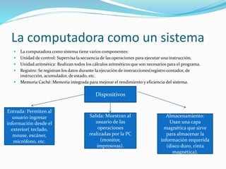 La computadora como un sistema
 La computadora como sistema tiene varios componentes:
 Unidad de control: Supervisa la secuencia de las operaciones para ejecutar una instrucción.
 Unidad aritmética: Realizan todos los cálculos aritméticos que son necesarios para el programa.
 Registro: Se registran los datos durante la ejecución de instrucciones(registro contador, de
instrucción, acumulador, de estado, etc.
 Memoria Caché: Memoria integrada para mejorar el rendimiento y eficiencia del sistema.
Dispositivos
Entrada: Permiten al
usuario ingresar
información desde el
exterior( teclado,
mouse, escáner,
micrófono, etc.
Salida: Muestran al
usuario de las
operaciones
realizadas por la PC
(monitor,
impresoras).
Almacenamiento:
Usan una capa
magnética que sirve
para almacenar la
información requerida
(disco duro, cinta
magnética).
 