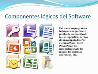 Componentes lógicos del Software
Estos son los programas
informáticos que hacen
posible la realización de
tareas específicas dentro
de un computador. Por
ejemplo Word, Excel,
PowerPoint, los
navegadores web, los
juegos, los sistemas
operativos, etc.
 