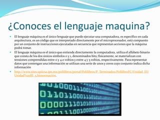 ¿Conoces el lenguaje maquina?
 El lenguaje máquina es el único lenguaje que puede ejecutar una computadora, es específico en cada
arquitectura, es un código que es interpretado directamente por el microprocesador, está compuesto
por un conjunto de instrucciones ejecutadas en secuencia que representan acciones que la máquina
podrá tomar.
 El lenguaje máquina es el único que entiende directamente la computadora, utiliza el alfabeto binario
que consta de los dos únicos símbolos 0 y 1, denominados bits; físicamente, se materializan con
tensiones comprendidas entre 0 y 4.0 voltios y entre 4 y 5 voltios, respectivamente. Para representar
datos que contengan una información se utilizan una serie de unos y ceros cuyo conjunto indica dicha
información
 http://www.sites.upiicsa.ipn.mx/polilibros/portal/Polilibros/P_Terminados/PolilibroFC/Unidad_III/
Unidad%20III_5.htmormación.
 
