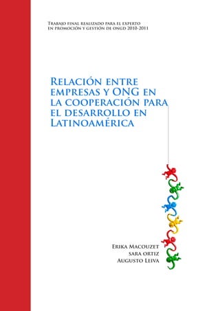 Trabajo final realizado para el experto
en promoción y gestión de ongd 2010-2011




Relación entre
empresas y ONG en
la cooperación para
el desarrollo en
Latinoamérica




                         Erika Macouzet
                               sara ortiz
                           Augusto Leiva
 