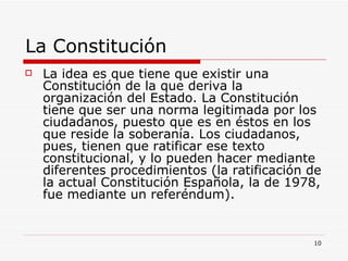 La Constitución  La idea es que tiene que existir una Constitución de la que deriva la organización del Estado. La Constitución tiene que ser una norma legitimada por los ciudadanos, puesto que es en éstos en los que reside la soberanía. Los ciudadanos, pues, tienen que ratificar ese texto constitucional, y lo pueden hacer mediante diferentes procedimientos (la ratificación de la actual Constitución Española, la de 1978, fue mediante un referéndum). 