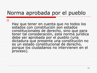 Norma aprobada por el pueblo  Hay que tener en cuenta que no todos los estados con constitución son estados constitucionales de derecho, sino que para tener tal consideración, esta norma jurídica debe ser aprobada por el pueblo (una dictadura que presente una constitución no es un estado constitucional de derecho, porque los ciudadanos no intervienen en el proceso). 