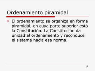 Ordenamiento piramidal  El ordenamiento se organiza en forma piramidal, en cuya parte superior está la Constitución. La Constitución da unidad al ordenamiento y reconduce el sistema hacia esa norma. 