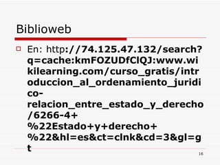 Biblioweb  En: http ://74.125.47.132/search?q=cache:kmFOZUDfClQJ:www.wikilearning.com/curso_gratis/introduccion_al_ordenamiento_juridico-relacion_entre_estado_y_derecho/6266-4+%22Estado+y+derecho+%22&hl=es&ct=clnk&cd=3&gl=gt 