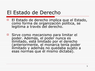 El Estado de Derecho  El Estado de derecho implica que el Estado, como forma de organización política, se legitima a través del derecho.  Sirve como mecanismo para limitar el poder. Además, el poder nunca es ilimitado, está limitado por el derecho (anteriormente, el monarca tenía poder ilimitado y además no quedaba sujeto a esas normas que él mismo dictaba). 