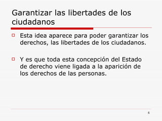 Garantizar las libertades de los ciudadanos  Esta idea aparece para poder garantizar los derechos, las libertades de los ciudadanos.  Y es que toda esta concepción del Estado de derecho viene ligada a la aparición de los derechos de las personas. 