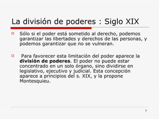 La división de poderes : Siglo XIX Sólo si el poder está sometido al derecho, podemos garantizar las libertades y derechos de las personas, y podemos garantizar que no se vulneran. Para favorecer esta limitación del poder aparece la  división de poderes . El poder no puede estar concentrado en un solo órgano, sino dividirse en legislativo, ejecutivo y judicial. Esta concepción aparece a principios del s. XIX, y la propone Montesquieu. 