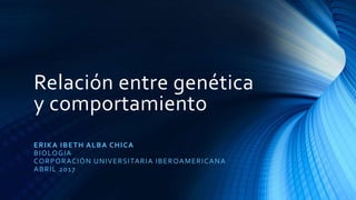 Relación entre genética
y comportamiento
ERIKA IBETH ALBA CHICA
BIOLOGIA
CORPORACIÓN UNIVERSITARIA IBEROAMERICANA
ABRIL 2017
 
