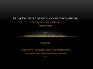 CINDY PAOLA GARCÍA LOZADA
Presentado por
Tutor
HERNANDO AUGUSTO CLAVIJO MONTOYA
BIOLOGÍA
CORPORACIÓN UNIVERSITARIA IBEROAMERICANA
determinantes socioculturales del comportamiento
2018
RELACIÓN ENTRE GENÉTICA Y COMPORTAMIENTO
 