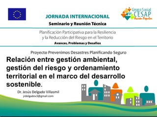 Dr. Jesús Delgado Villasmil
jrdelgadov3@gmail.com
Proyecto Prevenimos Desastres Planificando Seguro
Relación entre gestión ambiental,
gestión del riesgo y ordenamiento
territorial en el marco del desarrollo
sostenible.
 