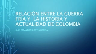 RELACIÓN ENTRE LA GUERRA
FRÍA Y LA HISTORIA Y
ACTUALIDAD DE COLOMBIA
JUAN SEBASTIÁN CORTÉS GARCÍA.
 