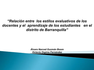 “Relación entre  los estilos evaluativos de los docentes y el  aprendizaje de los estudiantes   en el distrito de Barranquilla” Álvaro Narced Guzmán Boom Octavio Ospino Fernández 