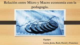 Relación entre Micro y Macro economía con la
pedagogía.
Equipo:
Laura, Jesús, Raúl, Osciel y Francisco
 