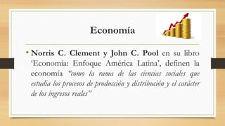 Economía
• Norris C. Clement y John C. Pool en su libro
‘Economía: Enfoque América Latina’, definen la
economía “como la rama de las ciencias sociales que
estudia los procesos de producción y distribución y el carácter
de los ingresos reales”
 
