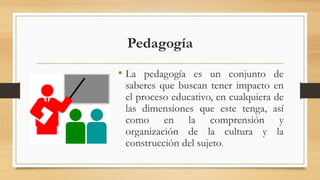 Pedagogía
• La pedagogía es un conjunto de
saberes que buscan tener impacto en
el proceso educativo, en cualquiera de
las dimensiones que este tenga, así
como en la comprensión y
organización de la cultura y la
construcción del sujeto.
 