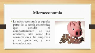 Microeconomía
• La microeconomía es aquella
parte de la teoría económica
que estudia el
comportamiento de las
unidades, tales como los
consumidores, las empresas
y los gobiernos, y sus
interrelaciones.
 