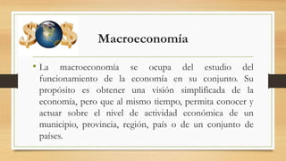 Macroeconomía
• La macroeconomía se ocupa del estudio del
funcionamiento de la economía en su conjunto. Su
propósito es obtener una visión simplificada de la
economía, pero que al mismo tiempo, permita conocer y
actuar sobre el nivel de actividad económica de un
municipio, provincia, región, país o de un conjunto de
países.
 