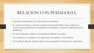RELACION CON PEDAGOGIA.
• Estrecha vinculación con el desarrollo económico.
• La macroeconomía y microeconomía permite descubrir como asignar los
recursos para potenciar el crecimiento económico y mejorar el bienestar de la
población.
• El nivel educativo influye en la productividad de los países.
• Los esfuerzos se centran en la educación secundaria y universitaria.
• En la última década América latina ha aumentado la inversión en educación.
 