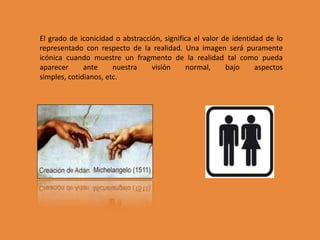 El grado de iconicidad o abstracción, significa el valor de identidad de lo
representado con respecto de la realidad. Una imagen será puramente
icónica cuando muestre un fragmento de la realidad tal como pueda
aparecer      ante     nuestra    visión     normal,      bajo     aspectos
simples, cotidianos, etc.
 