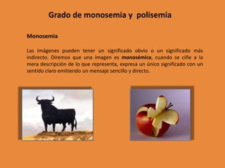 Grado de monosemia y polisemia

Monosemia

Las imágenes pueden tener un significado obvio o un significado más
indirecto. Diremos que una imagen es monosémica, cuando se ciñe a la
mera descripción de lo que representa, expresa un único significado con un
sentido claro emitiendo un mensaje sencillo y directo.
 